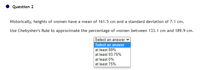 Question 2
Historically, heights of women have a mean of 161.5 cm and a standard deviation of 7.1 cm.
Use Chebyshev's Rule to approximate the percentage of women between 133.1 cm and 189.9 cm.
Select an answer ✓
Select an answer
at least 89%
at least 93.75%
at least 0%
at least 75%