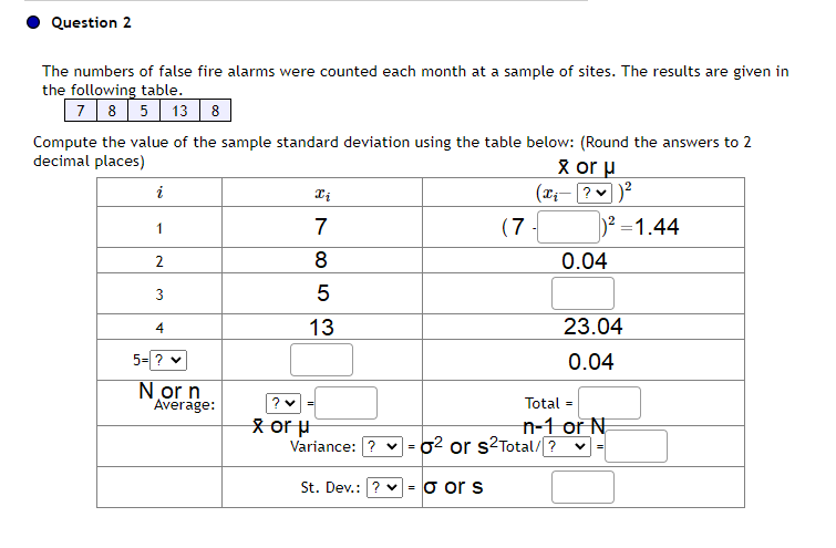 Question 2
The numbers of false fire alarms were counted each month at a sample of sites. The results are given in
the following table.
7 8 5 13 8
Compute the value of the sample standard deviation using the table below: (Round the answers to 2
decimal places)
i
1
2
3
4
5= ? ✓
N or n
Average:
? ♥
x or μ
87
Xi
7
8
5
13
Variance: ? ♥
=
(7
St. Dev.: ? ✓ = o or s
X or μ
(x₁- ? ✓ )²
0² or s²Total/?
)²=1.44
0.04
23.04
0.04
Total =
n-1 or N