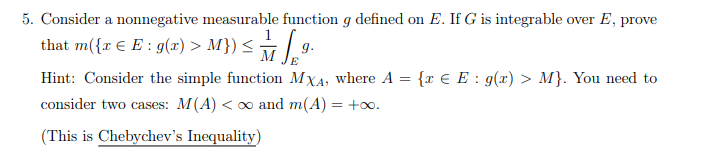 5. Consider a nonnegative measurable function g defined on E. If G is integrable over E, prove
that m({x € E : g(x) > M}) ≤ √ª·
Hint: Consider the simple function MXA, where A = {x € E : g(x) > M}. You need to
consider two cases: M(A) < ∞ and m(A) = +∞o.
(This is Chebychev's Inequality)