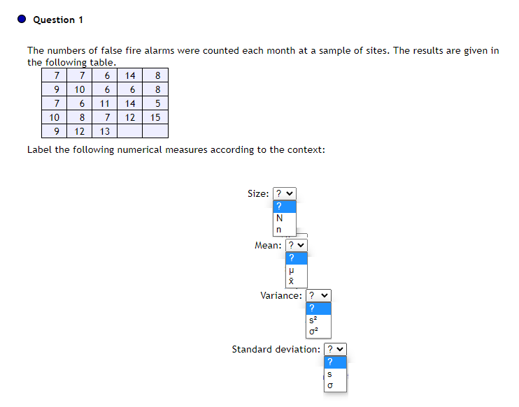 Question 1
The numbers of false fire alarms were counted each month at a sample of sites. The results are given in
the following table.
7 6
6
11
14
5
7 12 15
7
9
7
10
14
8
6 8
6
10
8
9 12 13
Label the following numerical measures according to the context:
Size: ? ✓
?
N
n
Mean: ? ✓
?
X
Variance: ?
S²
Standard deviation: ? ✓
?
S
s b