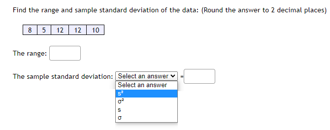 Find the range and sample standard deviation of the data: (Round the answer to 2 decimal places)
8
5
The range:
12 12 10
The sample standard deviation: Select an answer
Select an answer
s²
as q
S