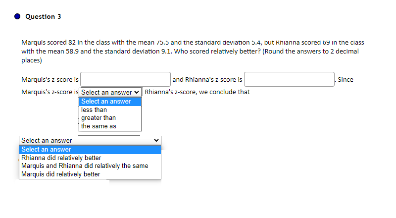 Question 3
Marquis scored 82 in the class with the mean /5.5 and the standard deviation 5.4, but Rhianna scored 69 in the class
with the mean 58.9 and the standard deviation 9.1. Who scored relatively better? (Round the answers to 2 decimal
places)
Marquis's z-score is
Marquis's z-score is Select an answer
Select an answer
less than
greater than
the same as
and Rhianna's z-score is
Rhianna's z-score, we conclude that
Select an answer
Select an answer
Rhianna did relatively better
Marquis and Rhianna did relatively the same
Marquis did relatively better
Since