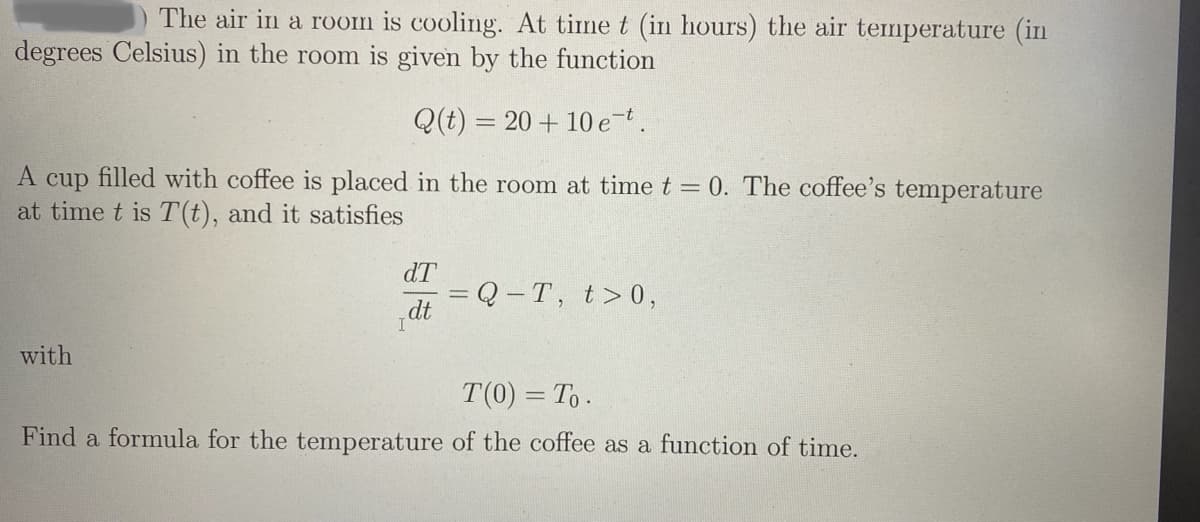 The air in a room is cooling. At time t (in hours) the air temperature (in
degrees Celsius) in the room is given by the function
Q(t) = 20 + 10 et.
A cup filled with coffee is placed in the room at time t = 0. The coffee's temperature
at time t is T(t), and it satisfies
dT
=Q-T, t>0,
dt
with
T(0) = To.
Find a formula for the temperature of the coffee as a function of time.
