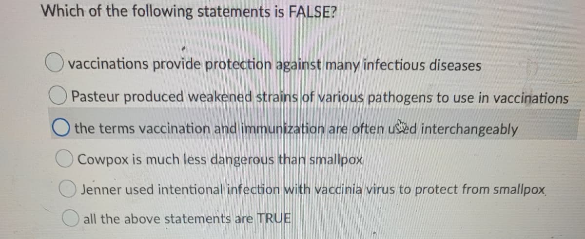 Which of the following statements is FALSE?
O vaccinations provide protection against many infectious diseases
Pasteur produced weakened strains of various pathogens to use in vaccinations
O the terms vaccination and immunization are often ued interchangeably
Cowpox is much less dangerous than smallpox
O Jenner used intentional infection with vaccinia virus to protect from smallpox
all the above statements are TRUE

