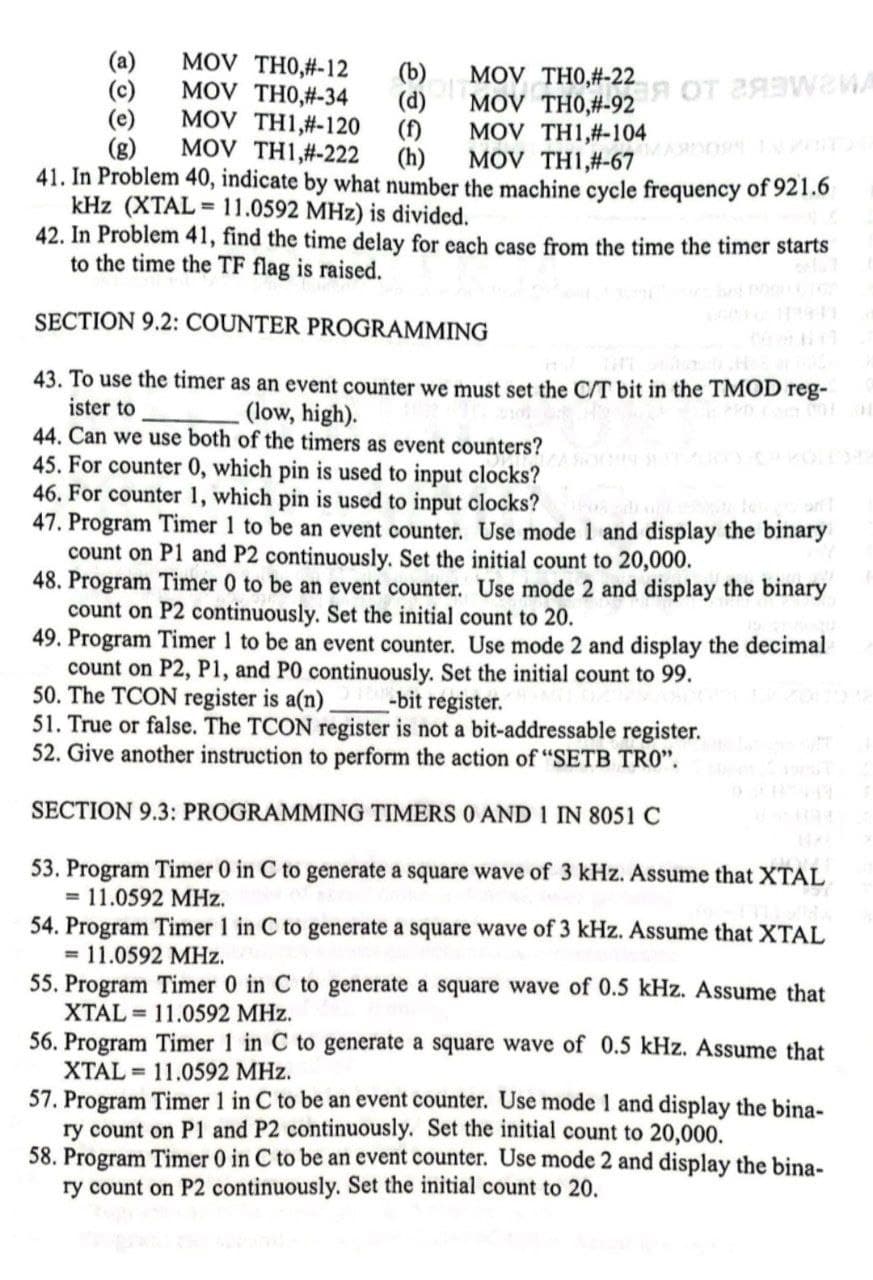 MOV OT weMA
MOV TH0,#-12
(a)
(c)
(e)
(g)
MOV
MOV TH0,#-34
(d)
MOV TH1,#-120
(f)
MOV TH1,#-222
(h)
MOV TH1,#-104
MOV TH1,#-67
41. In Problem 40, indicate by what number the machine cycle frequency of 921.6
kHz (XTAL = 11.0592 MHz) is divided.
42. In Problem 41, find the time delay for each case from the time the timer starts
to the time the TF flag is raised.
SECTION 9.2: COUNTER PROGRAMMING
43. To use the timer as an event counter we must set the C/T bit in the TMOD reg-
ister to
44. Can we use both of the timers as event counters?
45. For counter 0, which pin is used to input clocks?
46. For counter 1, which pin is used to input clocks?
47. Program Timer 1 to be an event counter. Use mode 1 and display the binary
count on P1 and P2 continuously. Set the initial count to 20,000.
48. Program Timer 0 to be an event counter. Use mode 2 and display the binary
count on P2 continuously. Set the initial count to 20.
49. Program Timer 1 to be an event counter. Use mode 2 and display the decimal
count on P2, P1, and PO continuously. Set the initial count to 99.
50. The TCON register is a(n) -bit register.
51. True or false. The TCON register is not a bit-addressable register.
52. Give another instruction to perform the action of "SETB TRO".
(low, high).
SECTION 9.3: PROGRAMMING TIMERS O AND 1 IN 8051 C
53. Program Timer 0 in C to generate a square wave of 3 kHz. Assume that XTAL
= 11.0592 MHz.
54. Program Timer 1 in C to generate a square wave of 3 kHz. Assume that XTAL
= 11.0592 MHz.
55. Program Timer 0 in C to generate a square wave of 0.5 kHz. Assume that
XTAL = 11.0592 MHz.
56. Program Timer 1 in C to generate a square wave of 0.5 kHz. Assume that
XTAL = 11.0592 MHz.
57. Program Timer 1 in C to be an event counter. Use mode 1 and display the bina-
ry count on P1 and P2 continuously. Set the initial count to 20,000.
58. Program Timer 0 in C to be an event counter. Use mode 2 and display the bina-
ry count on P2 continuously. Set the initial count to 20.
