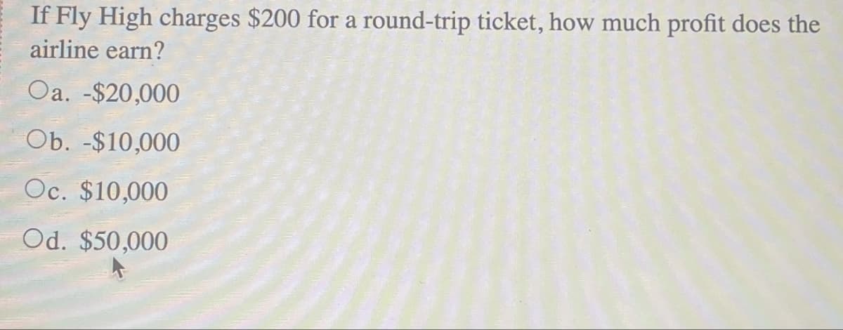 If Fly High charges $200 for a round-trip ticket, how much profit does the
airline earn?
Oa. -$20,000
Ob. -$10,000
Oc. $10,000
Od. $50,000