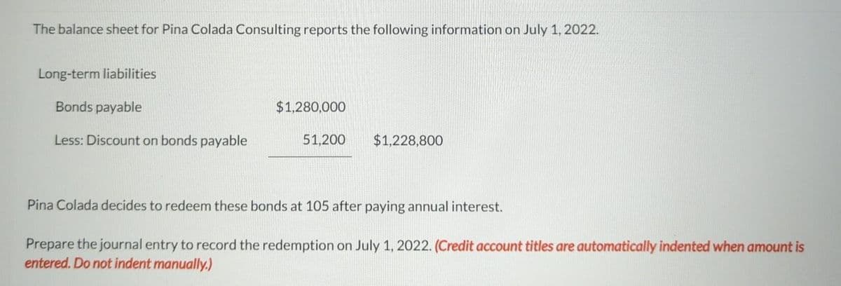 The balance sheet for Pina Colada Consulting reports the following information on July 1, 2022.
Long-term liabilities
Bonds payable
Less: Discount on bonds payable
$1,280,000
51,200
$1,228,800
Pina Colada decides to redeem these bonds at 105 after paying annual interest.
Prepare the journal entry to record the redemption on July 1, 2022. (Credit account titles are automatically indented when amount is
entered. Do not indent manually.)