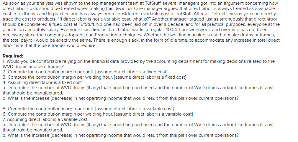 ---

### Decision Making Based on Cost Accounting: TufStuff Case Study

As soon as your analysis was shown to the top management team at TufStuff, several managers got into an argument concerning how direct labor costs should be treated when making decisions. One manager argued that direct labor is always treated as a variable cost in textbooks and in practice and has always been a variable cost at TufStuff. After all, “direct” means you can directly trace the cost to products. “If direct labor is not a variable cost, what is?” Another manager argued just as strenuously that direct labor should be considered a fixed cost at TufStuff. No one had been hired in over a decade, and for all practical purposes, everyone at the plant is on a monthly salary. Everyone classified as direct labor works a regular 40.00-hour workweek and overtime has not been necessary since the company adopted Lean Production techniques. Whether the welding machine is used to make drums or frames, the total payroll would be exactly the same. There is enough slack, in the form of idle time, to accommodate any increase in total direct labor time that the bike frames would require.

#### Required:
1. **Would you be comfortable relying on the financial data provided by the accounting department for making decisions related to the WVD drums and bike frames?**

2. **Compute the contribution margin per unit.** 
   - *Assume direct labor is a fixed cost*

3. **Compute the contribution margin per welding hour.** 
   - *Assume direct labor is a fixed cost*

4. **Assuming direct labor is a fixed cost:**
   a. Determine the number of WVD drums (if any) that should be purchased and the number of WVD drums and/or bike frames (if any) that should be manufactured.
   b. What is the increase (decrease) in net operating income that would result from this plan over current operations?

5. **Compute the contribution margin per unit.**
   - *Assume direct labor is a variable cost*

6. **Compute the contribution margin per welding hour.**
   - *Assume direct labor is a variable cost*

7. **Assuming direct labor is a variable cost:**
   a. Determine the number of WVD drums (if any) that should be purchased and the number of WVD drums and/or bike frames (if any) that should be manufactured.
   b. What is the increase (