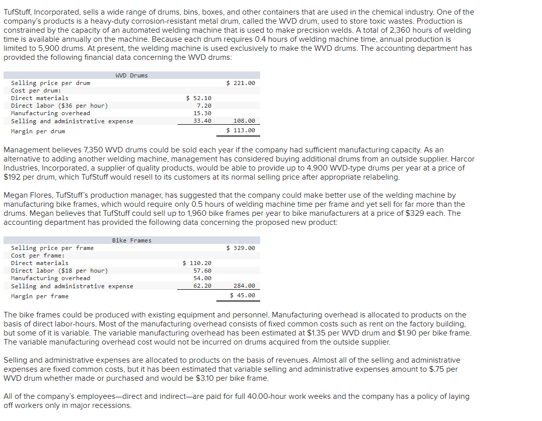 ### TufStuff, Incorporated: Financial Analysis of WVD Drums and Proposal for Bike Frames

TufStuff, Incorporated, sells a variety of drums, bins, boxes, and other containers used in the chemical industry. One of the key products is the WVD drum, designed for storing toxic wastes. Production is limited by the capacity of an automated welding machine capable of making precision welds. With 2,360 hours available annually and a machine time restriction of 14 hours per WVD drum, the annual production is capped at 5,900 drums. The current usage of the welding machine is dedicated to WVD drums production.

Below is the financial data for WVD Drums:

#### WVD Drums Financial Data
- **Selling price per drum**: $221.00
- **Cost per drum**:
  - Direct materials: $52.10
  - Direct labor ($14 per hour): $7.20
  - Manufacturing overhead: $15.30
  - Selling and administrative expense: $33.40 
- **Total Cost per drum**: $108.00
- **Margin per drum**: $113.00

Management forecasts that 7,350 WVD drums could be sold each year if manufacturing capacity is sufficient. To address capacity constraints, an alternative solution is to buy additional drums from an outside supplier, Harcor Industries, Incorporated, at $192 per drum, which TufStuff can resell at its normal pricing after relabeling.

Separately, Megan Flores, production manager at TufStuff, proposes using the welding machine for a new high-margin product: bike frames. Manufacturing bike frames require 0.5 hours of welding machine time each and could sell at a higher price. With an annual capacity for producing 1,960 bike frames, below is the financial analysis for the proposed product:

#### Bike Frames Financial Data
- **Selling price per frame**: $329.00
- **Cost per frame**:
  - Direct materials: $110.20
  - Direct labor ($18 per hour): $57.60
  - Manufacturing overhead: $54.00
  - Selling and administrative expense: $62.20
- **Total Cost per frame**: $284.00
- **Margin per frame**: $45.00

Bike frames can be produced using existing equipment and personnel, allocating overhead costs based on direct labor-hours. While some manufacturing overhead