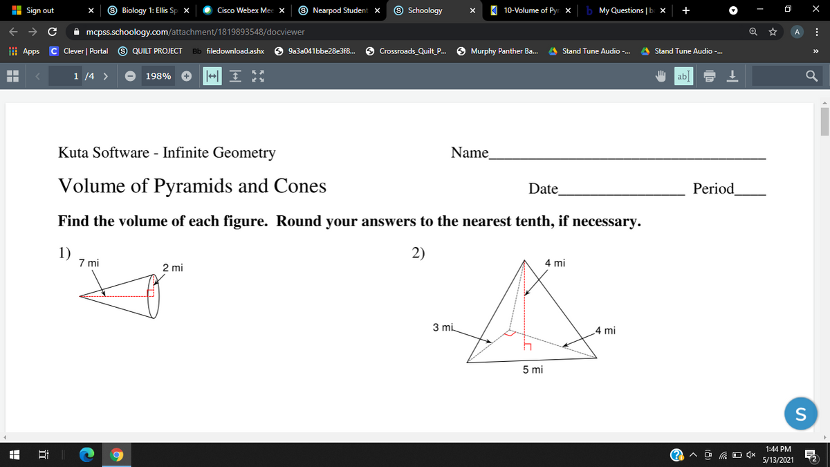 H Sign out
Biology 1: Ellis Sp x
Cisco Webex Mee x
S Nearpod Student x
9 Schoology
10-Volume of Pyr. x
My Questions | b. x
+
A mcpss.schoology.com/attachment/1819893548/docviewer
A
H Apps C Clever | Portal
S QUILT PROJECT
Bb filedownload.ashx
6 9a3a041bbe28e3f8.
9 Crossroads_Quilt_P.
O Murphy Panther Ba..
A Stand Tune Audio -.
A Stand Tune Audio -.
>>
1 /4 >
198%
ab
Kuta Software - Infinite Geometry
Name
Volume of Pyramids and Cones
Date
Period
Find the volume of each figure. Round your answers to the nearest tenth, if necessary.
1)
7 mi
2)
4 mi
2 mi
3 mi
4 mi
5 mi
S
1:44 PM
Hi
5/13/2021
近
出
