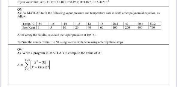 If you know that: A=3.33; B=13.148; C=5639.5; D=1.077; E= 5,44* 10
Q3/
A) Use MATLAB to fit the following vapor pressure and temperature data in sixth order polynomial equation, as
follow:
Temp," C -50
Pre.(Kpa) 1
-15
-10
18
-1.5
20
12
26.1
100
47
60.6
80.2
10
40
60
200
400
760
After verify the results, calculate the vapor pressure at 105 'C.
B) Print the number from I to 50 using vectors with deereasing order by three steps.
Q4/
A) Write a program in MATLAB to compute the value of A:
X=3
x? - 3X
A =
X + COS X
X-1
