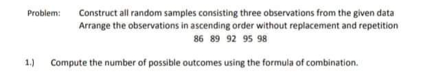 Construct all random samples consisting three observations from the given data
Arrange the observations in ascending order without replacement and repetition
Problem:
86 89 92 95 98
1.)
Compute the number of possible outcomes using the formula of combination.
