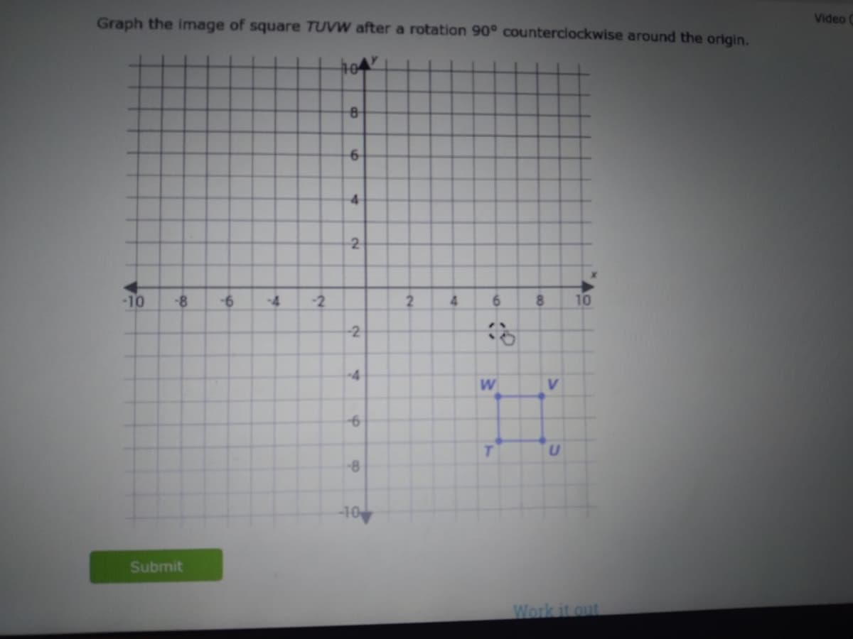 Graph the image of square TUVW after a rotation 90° counterclockwise around the origin.
104
-10 -8 -6
Submit
-4 -2
8
6
4
2
-2
-4
6
-8
10
2
4
6
OP
W
T
8
V
U
10
Work it out
Video C