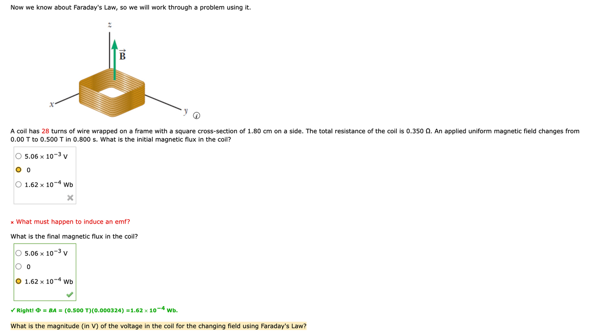 Now we know about Faraday's Law, so we will work through a problem using it.
X²
5.06 x 10-3 V
0
A coil has 28 turns of wire wrapped on a frame with a square cross-section of 1.80 cm on a side. The total resistance of the coil is 0.350 . An applied uniform magnetic field changes from
0.00 T to 0.500 T in 0.800 s. What is the initial magnetic flux in the coil?
1.62 x 10
0
-4
Wb
X
2
B
x What must happen to induce an emf?
What is the final magnetic flux in the coil?
5.06 x 10-3 V
1.62 x 10-4 Wb
✓ Right! = BA = (0.500 T)(0.000324) =1.62 × 10-4 Wb.
What is the magnitude (in V) of the voltage in the coil for the changing field using Faraday's Law?