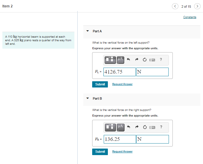 Item 2
A 110 kg horizontal beam is supported at each
end. A 325 kg piano rests a quarter of the way from
left end.
Part A
What is the vertical force on the left support?
Express your answer with the appropriate units.
FL= 4126.75
Submit
Part B
Request Answer
FR = 136.25
N
What is the vertical force on the right support?
Express your answer with the appropriate units.
μA
Submit Request Answer
2 ?
N
?
2 of 15
>
Constants