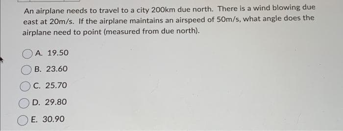 An airplane needs to travel to a city 200km due north. There is a wind blowing due
east at 20m/s. If the airplane maintains an airspeed of 50m/s, what angle does the
airplane need to point (measured from due north).
A. 19.50
B. 23.60
C. 25.70
D. 29.80
E. 30.90