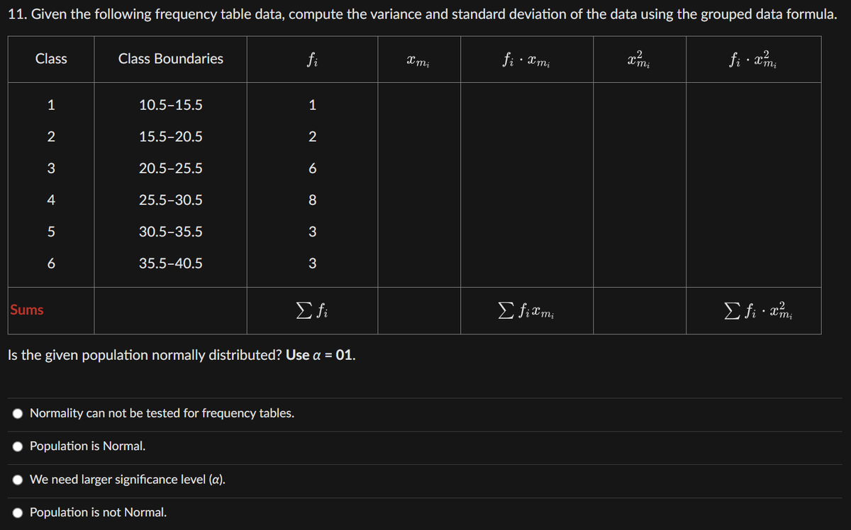 11. Given the following frequency table data, compute the variance and standard deviation of the data using the grouped data formula.
Class
Sums
1
2
3
4
5
6
Class Boundaries
10.5-15.5
15.5-20.5
20.5-25.5
25.5-30.5
30.5-35.5
35.5-40.5
fi
1
Normality can not be tested for frequency tables.
Population is Normal.
We need larger significance level (a).
Population is not Normal.
2
6
8
3
w w
3
Σ fi
Is the given population normally distributed? Use a = 01.
Xmi
fi.xmi
Efiami
x²mi
fi . xmi
2
Σfixmi