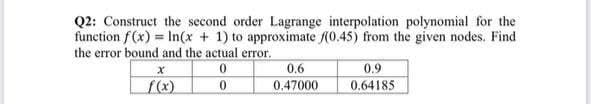 Q2: Construct the second order Lagrange interpolation polynomial for the
funetion f (x) = In(x + 1) to approximate (0.45) from the given nodes. Find
the error bound and the actual error.
0.6
0.9
f(x)
0.47000
0.64185
