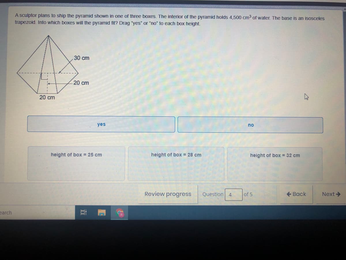 A sculptor plans to ship the pyramid shown in one of three boxes. The interior of the pyramid holds 4,500 cm3 of water. The base is an isosceles
trapezoid. Into which boxes will the pyramid fit? Drag "yes" or "no" to each box height.
30 cm
20 cm
20 cm
yes
no
height of box = 25 cm
height of box = 28 cm
height of box = 32 cm
Review progress
Question 4
of 5
+ Back
Next >
earch
