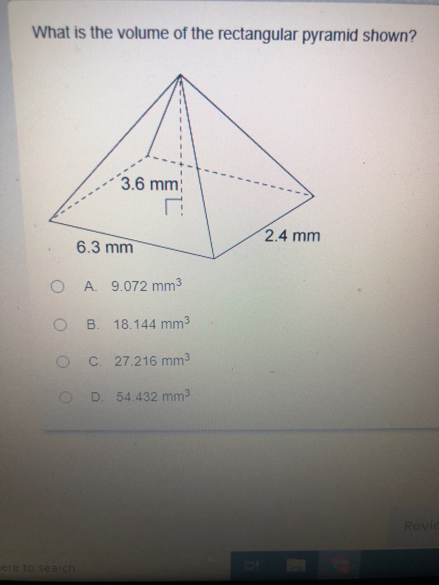 What is the volume of the rectangular pyramid shown?
3.6 mm;
2.4 mm
6.3 mm
A. 9.072 mm3
B.
18.144 mm3
C 27.216 mm3
D.
54.432 mm3
Revie
ere to search
