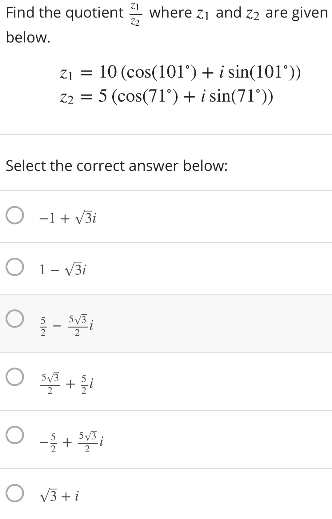 Z1
Find the quotient
where z1 and z2 are given
Z2
below.
z1 = 10 (cos(101°) + i sin(101°))
z2 = 5 (cos(71°)+ i sin(71°))
Select the correct answer below:
O -1 + v3i
O 1- V3i
5/3.
5/3
2
5/3
+
O V3 + i
