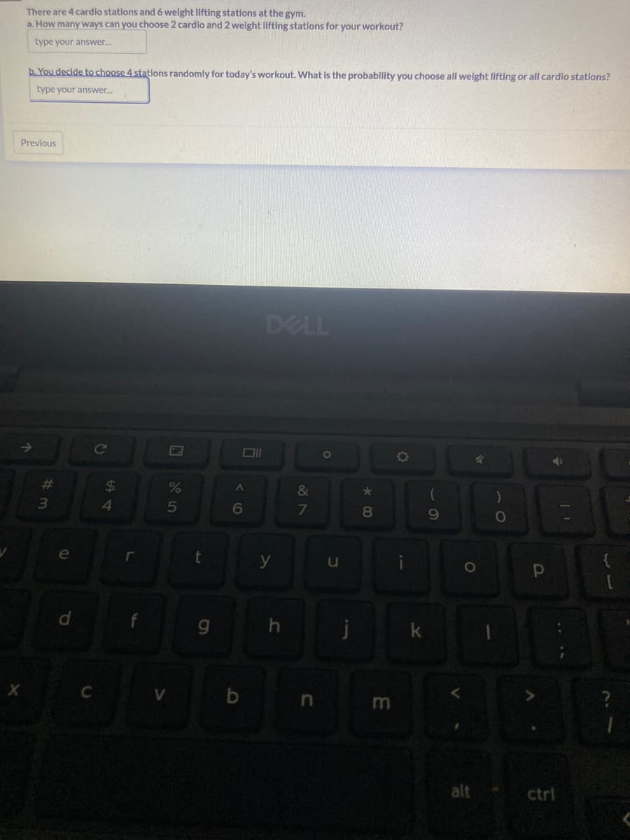 There are 4 cardio stations and 6 weight lifting stations at the gym.
a. How many ways can you choose 2 cardio and 2 weight lifting stations for your workout?
type your answer...
b. You decide to choose 4 stations randomly for today's workout. What is the probability you choose all weight lifting or all cardio stations?
type your answer...
Previous
↑
#m
3
e
d
C
C
54
$
L
%
5
t
g
Oll
A
6
b
DELL
y
&
7
n
O
u
j
*00
8
m
O
i
k
(
9
V
4
O
alt
1
)
O
P
➜
ctrl
33
?