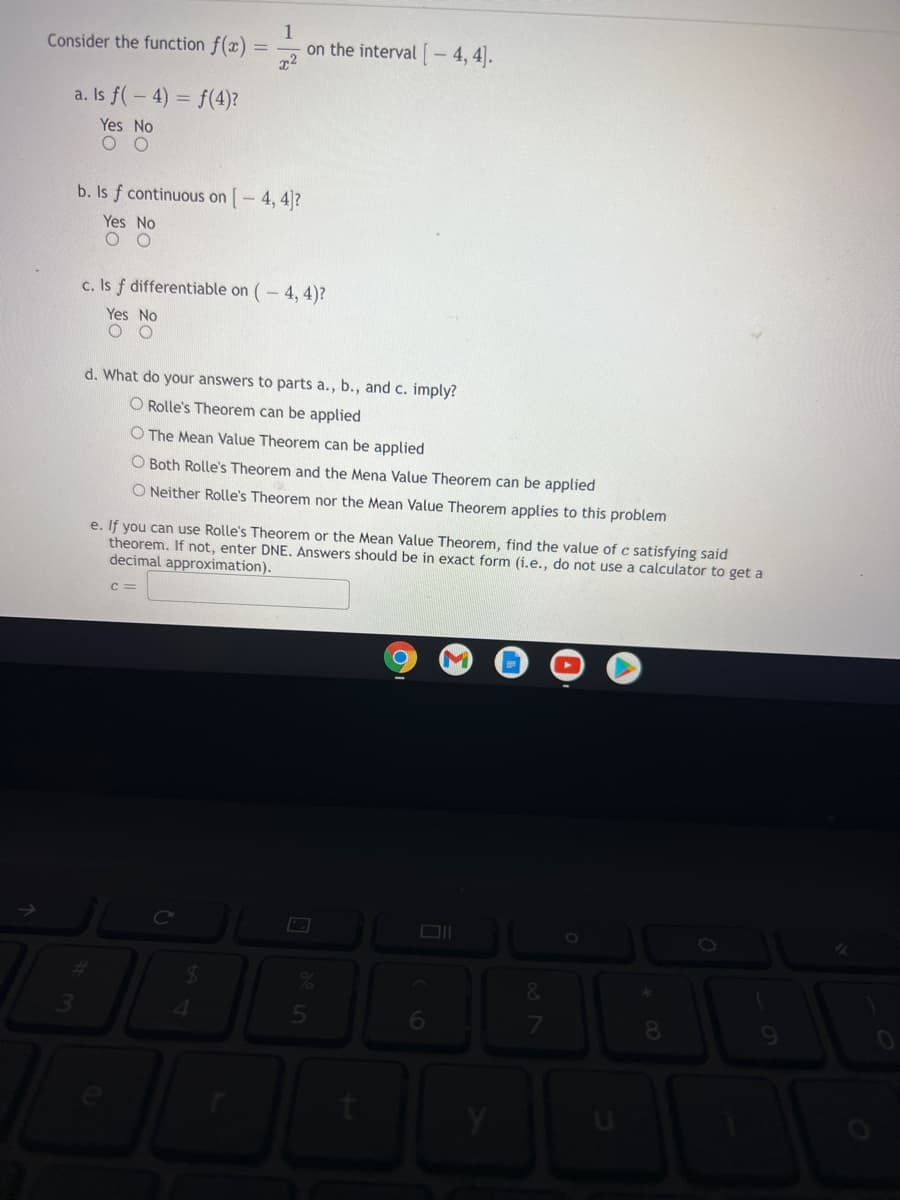 Consider the function f(x)
1
on the interval [- 4, 4).
a. Is f(-4) = f(4)?
Yes No
b. Is f continuous on [- 4, 4]?
Yes No
c. Is f differentiable on (- 4, 4)?
Yes No
d. What do your answers to parts a., b., and c. imply?
O Rolle's Theorem can be applied
The Mean Value Theorem can be applied
O Both Rolle's Theorem and the Mena Value Theorem can be applied
O Neither Rolle's Theorem nor the Mean Value Theorem applies to this problem
e. If you can use Rolle's Theorem or the Mean Value Theorem, find the value of c satisfying said
theorem. If not, enter DNE. Answers should be in exact form (i.e., do not use a calculator to get a
decimal approximation).
c =
4.
5n
6.
