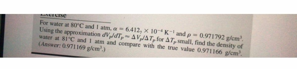 LACI CISe
For water at 80°C and 1 atm, a = 6.412, X 10-4 K- andp%3D
Using the approximation dVp/dTp AVp/ATp for ATp small, find the density of
water at 81°C and 1 atm and compare with the true value 0.971166 g/cm.
(Answer: 0.971169 g/cm.)
0.971792 g/cm2.
