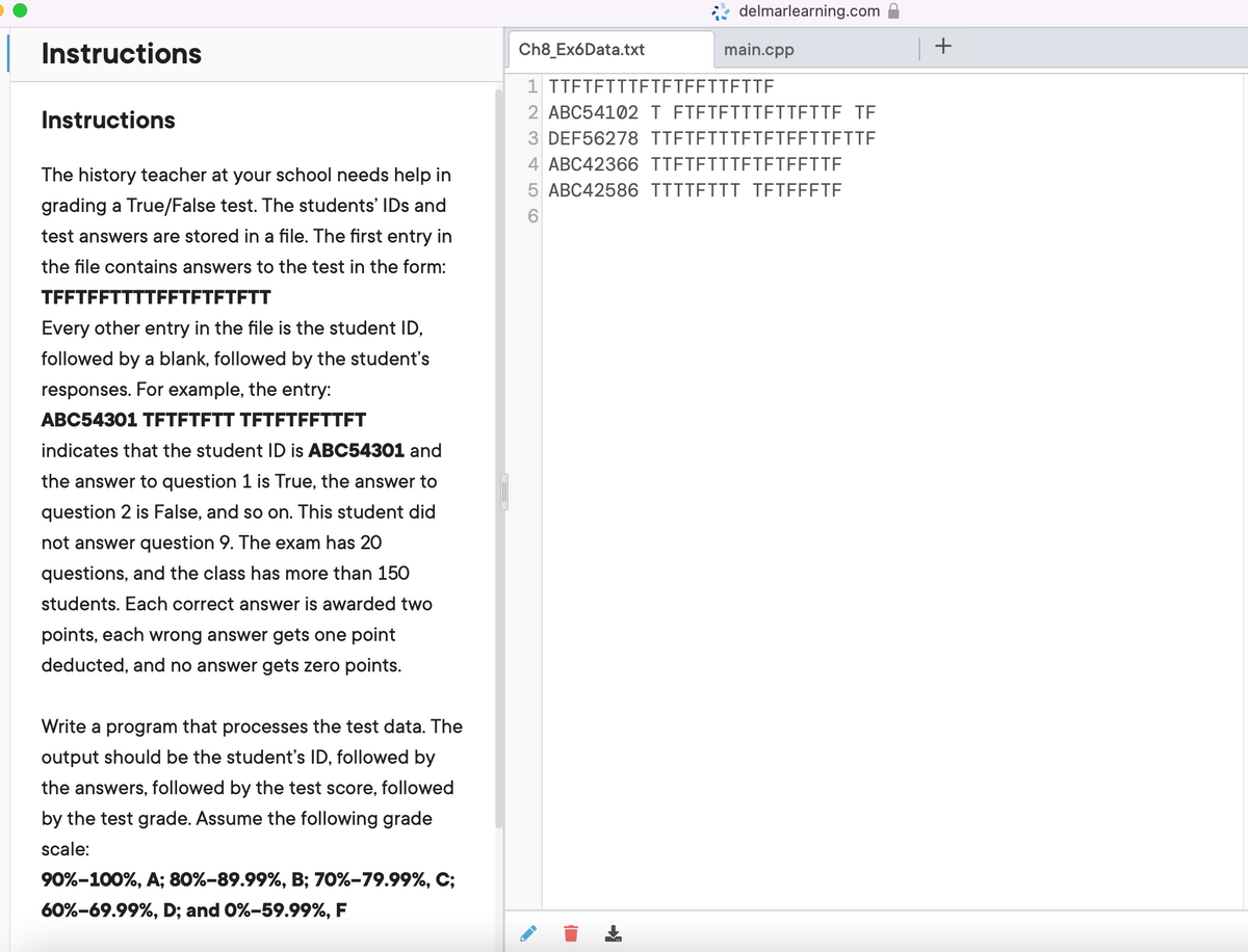 Instructions
Instructions
The history teacher at your school needs help in
grading a True/False test. The students' IDs and
test answers are stored in a file. The first entry in
the file contains answers to the test in the form:
TFFTFFTTTTFFTFTFTFTT
Every other entry in the file is the student ID,
followed by a blank, followed by the student's
responses. For example, the entry:
ABC54301 TFTFTFTT TFTFTFFTTFT
indicates that the student ID is ABC54301 and
the answer to question 1 is True, the answer to
question 2 is False, and so on. This student did
not answer question 9. The exam has 20
questions, and the class has more than 150
students. Each correct answer is awarded two
points, each wrong answer gets one point
deducted, and no answer gets zero points.
Write a program that processes the test data. The
output should be the student's ID, followed by
the answers, followed by the test score, followed
by the test grade. Assume the following grade
scale:
90%-100%, A; 80%-89.99%, B; 70%-79.99%, C;
60%-69.99%, D; and 0%-59.99%, F
delmarlearning.com
Ch8_Ex6Data.txt
main.cpp
1 TTFTFTTTETETEFTTETTF
2 ABC54102 T FIFTETTIETTETTE TF
3 DEF56278 TIETEITIETETEFTTETTE
4 ABC42366 TTFTFTTTFTFTFFTTE
5 ABC42586 TTIIETII TEIFFETF
6
U
| +