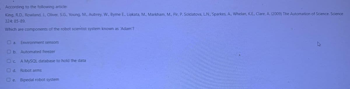 According to the following article:
King, R.D., Rowland, J., Oliver, S.G., Young, M., Aubrey, W., Byrne E., Liakata, M., Markham, M., Pir, P. Soldatova, L.N., Sparkes, A., Whelan, K.E., Clare, A. (2009) The Automation of Science. Science
324: 85-89.
Which are components of the robot scientist system known as 'Adam'?
a. Environment sensors
b. Automated freezer
c.
A MySQL database to hold the data
d. Robot arms
Oe. Bipedal robot system