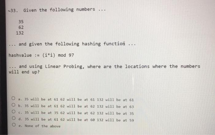 ~33. Given the following numbers ...
35
62
132
... and given the following hashing function ...
hashvalue = (i*i) mod 97
... and using Linear Probing, where are the locations where the numbers
will end up?
O
a. 35 will be at 61 62 will be at 61 132 will be at 61
b. 35 will be at 61 62 will be at 62 132 will be at 63
c. 35 will be at 35 62 will be at 62 132 will be at 35
d. 35 will be at 61 62 will be at 60 132 will be at 59.
e. None of the above-