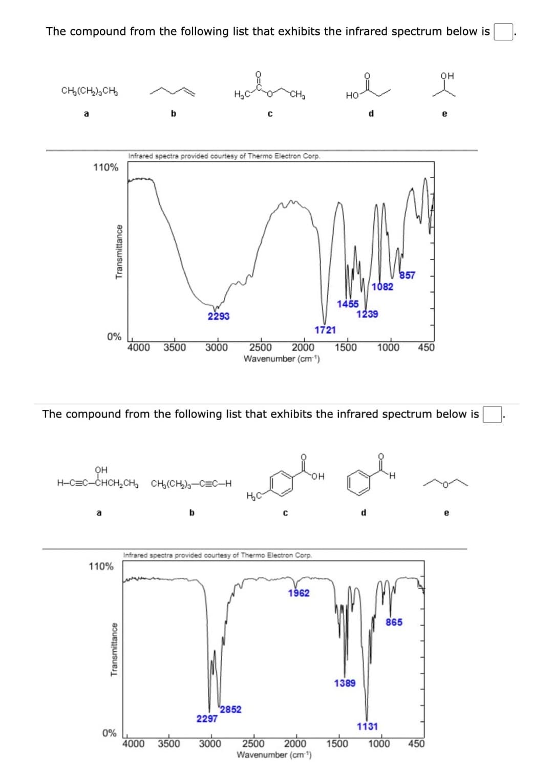 The compound from the following list that exhibits the infrared spectrum below is
СЊ(СЊСЊ
a
110%
Transmittance
0%
110%
b
Transmittance
0%
Infrared spectra provided courtesy of Thermo Electron Corp.
OH
H-C=C-CHCH₂CH₂ CH₂(CH₂)C=C_H
4000 3500 3000
2293
b
4000 3500
2297
C
2852
The compound from the following list that exhibits the infrared spectrum below is
Infrared spectra provided courtesy of Thermo Electron Corp.
3000
H₂C
Hol
НО
d
1721
1962
1455
2500 2000 1500 1000 450
Wavenumber (cm-¹)
2500 2000
Wavenumber (cm-¹)
or or
OH
1082
1239
1389
857
865
1131
1500 1000
OH
450
e
e