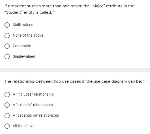 If a student studies more than one major, the "Major" attribute in the
"Student" entity is called: *
Multi-valued
None of the above
Composite
O Single-valued
The relationship between two use cases in the use case diagram can be: *
A "includes" relationship
A "extends" relationship
A "depends on" relationship
O All the above