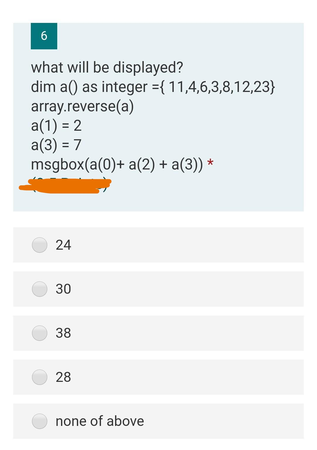 6
what will be displayed?
dim a() as integer ={ 11,4,6,3,8,12,23}
array.reverse(a)
a(1) = 2
a(3) = 7
msgbox(a(0)+ a(2) + a(3)) ·
24
30
38
28
none of above