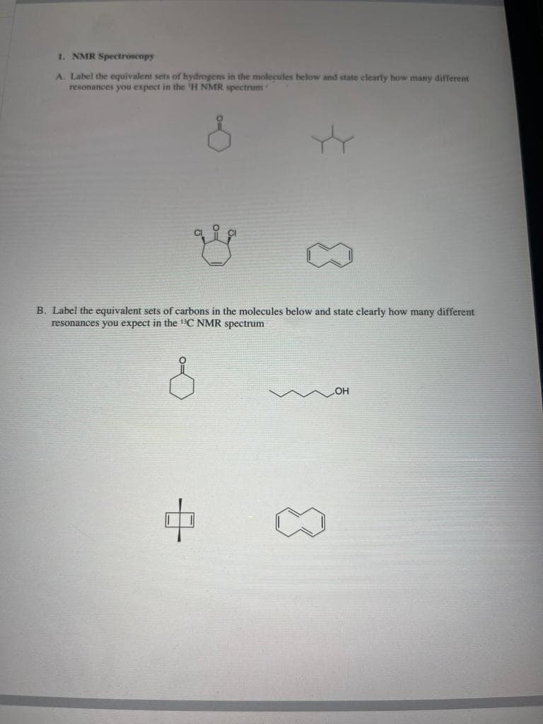 1. NMR Spectroscopy
A. Label the equivalent sets of hydrogens in the molecules below and state clearly how many different
resonances you expect in the 'H NMR spectrum
&
g
8
B. Label the equivalent sets of carbons in the molecules below and state clearly how many different
resonances you expect in the ¹³C NMR spectrum
OH