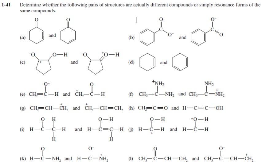 1-41
Determine whether the following pairs of structures are actually different compounds or simply resonance forms of the
same compounds.
(a)
and
(C)
-yo-y-0-0
ان
0-
O-H
and
CH=C-H and CH-C-H
۔
0-H
(k) H-C-NH, and H-C=NH,
and
and
(e)
(g) CH=CH-CH, and CH-CH = CH, (h) CH=C=0 and H-C=C-OH
0 H
0-H
+O-H
(i) H-C-C-H
and H-c=C-H (j) H-C-H and H-C-H
---.........
H
NH₂
+NH2
||
(f) CH-C-NH and CH-C=NH
an_e_
H-C=CH-CH₂
(1) CH-C-CH=CH, and CH-C=CH-CH,