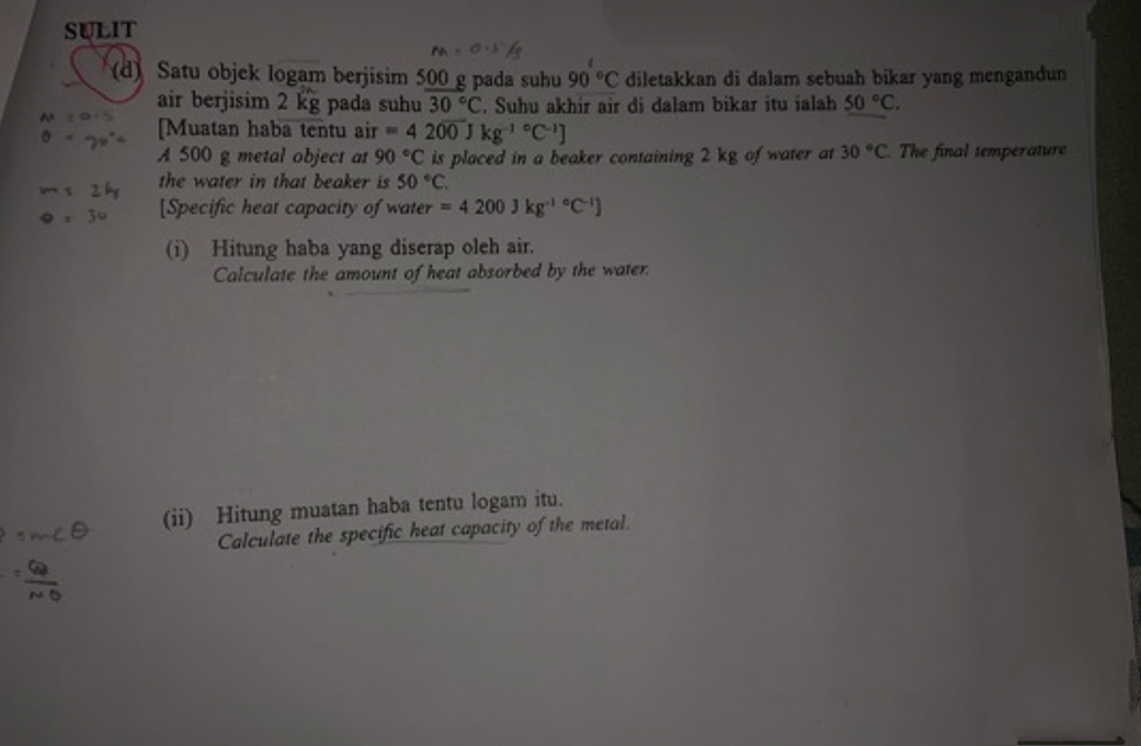 SULIT
9 - 30
Rance
3/2
M= 0.5kg
Satu objek logam berjisim 500 g pada suhu 90 °C diletakkan di dalam sebuah bikar yang mengandun
air berjisim 2 kg pada suhu 30 °C. Suhu akhir air di dalam bikar itu ialah 50 °C.
[Muatan haba tentu air
4 200 J kg¹ °C]
A 500 g metal object at 90 °C is placed in a beaker containing 2 kg of water at 30 °C. The final temperature
the water in that beaker is 50 °C.
[Specific heat capacity of water = 4 200 J kg"¹ °C]
(i) Hitung haba yang diserap oleh air.
Calculate the amount of heat absorbed by the water.
(ii) Hitung muatan haba tentu logam itu.
Calculate the specific heat capacity of the metal.