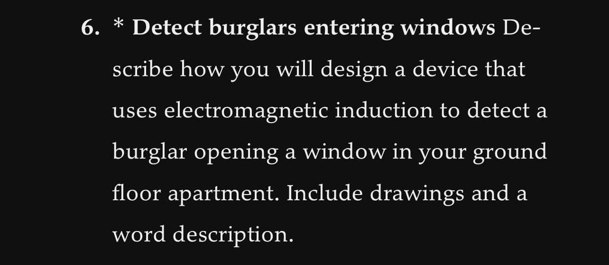 6. * Detect burglars entering windows De-
scribe how you will design a device that
uses electromagnetic induction to detect a
burglar opening a window in your ground
floor apartment. Include drawings and a
word description.