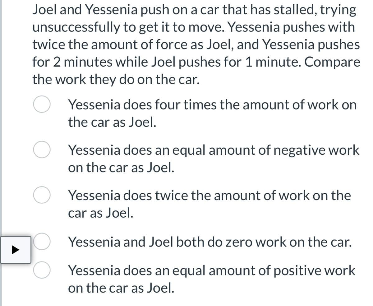 Joel and Yessenia push on a car that has stalled, trying
unsuccessfully to get it to move. Yessenia pushes with
twice the amount of force as Joel, and Yessenia pushes
for 2 minutes while Joel pushes for 1 minute. Compare
the work they do on the car.
Yessenia does four times the amount of work on
the car as Joel.
Yessenia does an equal amount of negative work
on the car as Joel.
Yessenia does twice the amount of work on the
car as Joel.
Yessenia and Joel both do zero work on the car.
Yessenia does an equal amount of positive work
on the car as Joel.