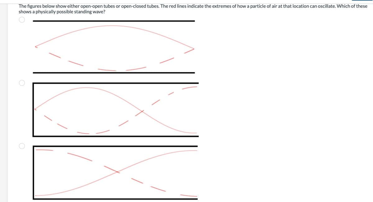 The figures below show either open-open tubes or open-closed tubes. The red lines indicate the extremes of how a particle of air at that location can oscillate. Which of these
shows a physically possible standing wave?