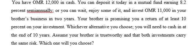 You have OMR 12,000 in cash. You can deposit it today in a mutual fund earning 8.2
percent semiannually: or you can wait, enjoy some of it, and invest OMR 11,000 in your
brother's business in two years. Your brother is promising you a return of at least 10
percent on your investment. Whichever alternative you choose; you will need to cash in at
the end of 10 years. Assume your brother is trustworthy and that both investments carry
the same risk. Which one will you choose?
