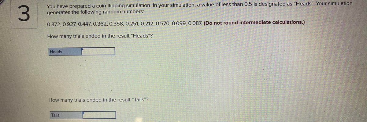 You have prepared a coin flipping simulation. In your simulation, a value of less than 0.5 is designated as "Heads". Your simulation
generates the following random numbers:
0.372, 0.927, 0.447, 0.362, 0.358, 0.251, 0.212, 0.570, 0.099, 0.087. (Do not round intermediate calculations.)
How many trials ended in the result "Heads"?
Heads
How many trials ended in the result "Tails"?
Tails
3.
