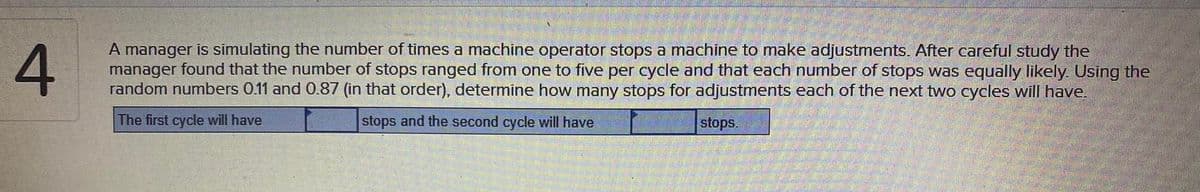 A manager is simulating the number of times a machine operator stops a machine to make adjustments. After careful study the
manager found that the number of stops ranged from one to five per cycle and that each number of stops was equally likely. Using the
random numbers 0.11 and 0.87 (in that order), determine how many stops for adjustments each of the next two cycles will have.
The first cycle will have
stops and the second cycle will have
stops.
4.
