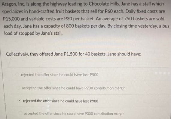 Aragon, Inc. is along the highway leading to Chocolate Hills. Jane has a stall which
specializes in hand-crafted fruit baskets that sell for P60 each. Daily fixed costs are
P15,000 and variable costs are P30 per basket. An average of 750 baskets are sold
each day. Jane has a capacity of 800 baskets per day. By closing time yesterday, a bus
load of stopped by Jane's stall.
Collectively, they offered Jane P1,500 for 40 baskets. Jane should have:
rejected the offer since he could have lost P500
accepted the offer since he could have P700 contribution margin
rejected the offer since he could have lost P900
accepted the offer since he could have P300 contribution margin
