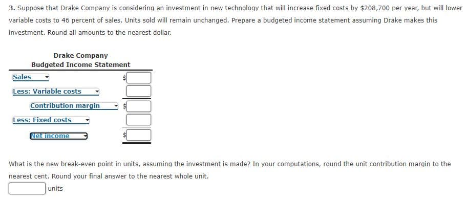 3. Suppose that Drake Company is considering an investment in new technology that will increase fixed costs by $208,700 per year, but will lower
variable costs to 46 percent of sales. Units sold will remain unchanged. Prepare a budgeted income statement assuming Drake makes this
investment. Round all amounts to the nearest dollar.
Drake Company
Budgeted Income Statement
Sales
Less: Variable costs
Contribution margin
Less: Fixed costs
Net income
What is the new break-even point in units, assuming the investment is made? In your computations, round the unit contribution margin to the
nearest cent. Round your final answer to the nearest whole unit.
units
