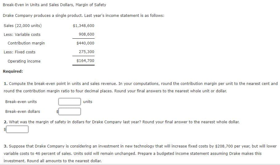 Break-Even in Units and Sales Dollars, Margin of Safety
Drake Company produces a single product. Last year's income statement is as follows:
Sales (22,000 units)
$1,348,600
Less: Variable costs
908,600
Contribution margin
$440,000
Less: Fixed costs
275,300
Operating income
$164,700
Required:
1. Compute the break-even point in units and sales revenue. In your computations, round the contribution margin per unit to the nearest cent and
round the contribution margin ratio to four decimal places. Round your final answers to the nearest whole unit or dollar.
Break-even units
units
Break-even dollars
2. What was the margin of safety in dollars for Drake Company last year? Round your final answer to the nearest whole dollar.
3. Suppose that Drake Company is considering an investment in new technology that will increase fixed costs by $208,700 per year, but will lower
variable costs to 46 percent of sales. Units sold will remain unchanged. Prepare a budgeted income statement assuming Drake makes this
investment. Round all amounts to the nearest dollar.
