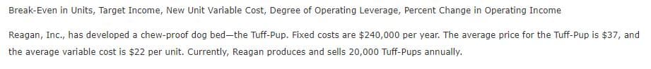 Break-Even in Units, Target Income, New Unit Variable Cost, Degree of Operating Leverage, Percent Change in Operating Income
Reagan, Inc., has developed a chew-proof dog bed-the Tuff-Pup. Fixed costs are $240,000 per year. The average price for the Tuff-Pup is $37, and
the average variable cost is $22 per unit. Currently, Reagan produces and sells 20,000 Tuff-Pups annually.
