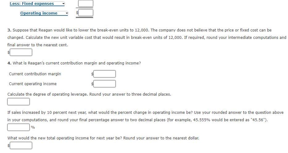 Less: Fixed expenses
Operating income
3. Suppose that Reagan would like to lower the break-even units to 12,000. The company does not believe that the price or fixed cost can be
changed. Calculate the new unit variable cost that would result in break-even units of 12,000. If required, round your intermediate computations and
final answer to the nearest cent.
4. What is Reagan's current contribution margin and operating income?
Current contribution margin
Current operating income
Calculate the degree of operating leverage. Round your answer to three decimal places.
If sales increased by 10 percent next year, what would the percent change in operating income be? Use your rounded answer to the question above
in your computations, and round your final percentage answer to two decimal places (for example, 45.555% would be entered as "45.56").
%
What would the new total operating income for next year be? Round your answer to the nearest dollar.
