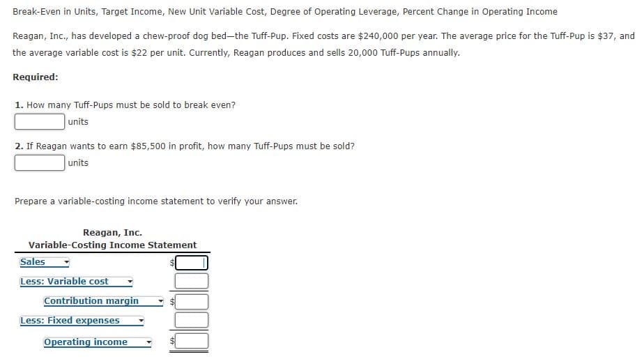 Break-Even in Units, Target Income, New Unit Variable Cost, Degree of Operating Leverage, Percent Change in Operating Income
Reagan, Inc., has developed a chew-proof dog bed-the Tuff-Pup. Fixed costs are $240,000 per year. The average price for the Tuff-Pup is $37, and
the average variable cost is $22 per unit. Currently, Reagan produces and sells 20,000 Tuff-Pups annually.
Required:
1. How many Tuff-Pups must be sold to break even?
units
2. If Reagan wants to earn $85,500 in profit, how many Tuff-Pups must be sold?
units
Prepare a variable-costing income statement to verify your answer.
Reagan, Inc.
Variable-Costing Income Statement
Sales
Less: Variable cost
Contribution margin
Less: Fixed expenses
Operating income
