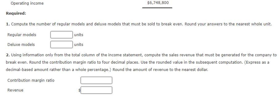 Operating income
$6,748,800
Required:
1. Compute the number of regular models and deluxe models that must be sold to break even. Round your answers to the nearest whole unit.
Regular models
units
Deluxe models
units
2. Using information only from the total column of the income statement, compute the sales revenue that must be generated for the company to
break even. Round the contribution margin ratio to four decimal places. Use the rounded value in the subsequent computation. (Express as a
decimal-based amount rather than a whole percentage.) Round the amount of revenue to the nearest dollar.
Contribution margin ratio
Revenue
